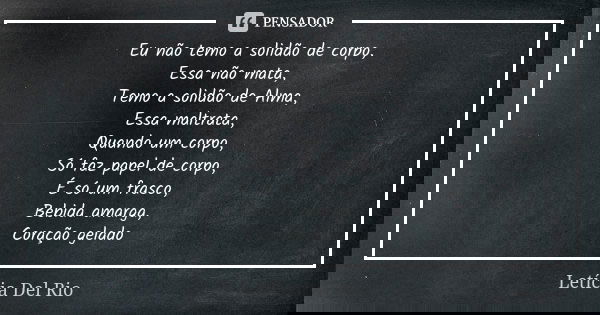 Eu não temo a solidão de corpo, Essa não mata, Temo a solidão de Alma, Essa maltrata, Quando um corpo, Só faz papel de corpo, É só um frasco, Bebida amarga, Cor... Frase de Letícia Del Rio.