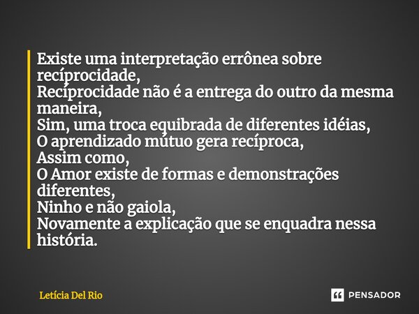 ⁠Existe uma interpretação errônea sobre recíprocidade, Recíprocidade não é a entrega do outro da mesma maneira, Sim, uma troca equibrada de diferentes idéias, O... Frase de Letícia Del Rio.