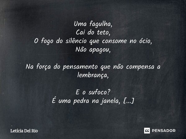Fagulha. Uma fagulha, Cai do teto, O fogo do silêncio que consome no ócio, Não apagou, Na força do pensamento que não compensa a lembrança, E o sufoco? É uma p... Frase de Letícia Del Rio.