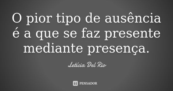 O pior tipo de ausência é a que se faz presente mediante presença.... Frase de Letícia Del Rio.