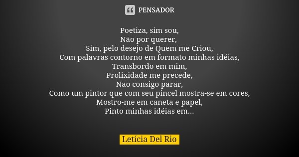 Poetiza, sim sou, Não por querer, Sim, pelo desejo de Quem me Criou, Com palavras contorno em formato minhas idéias, Transbordo em mim, Prolixidade me precede, ... Frase de Letícia Del Rio.