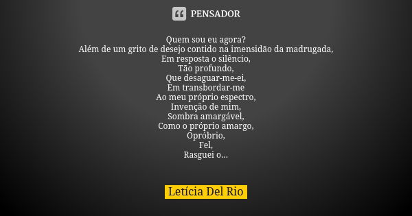 Quem sou eu agora? Além de um grito de desejo contido na imensidão da madrugada, Em resposta o silêncio, Tão profundo, Que desaguar-me-ei, Em transbordar-me Ao ... Frase de Letícia Del Rio.