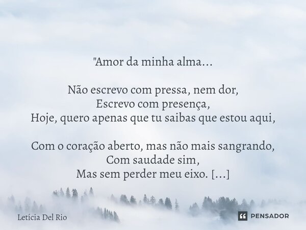  "Amor da minha alma... Não escrevo com pressa, nem dor, Escrevo com presença, Hoje, quero apenas que tu saibas que estou aqui, Com o coração aberto, mas ... Frase de Letícia Del Rio.