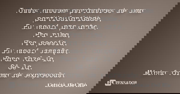 Todos nascem portadores de uma particularidade, Eu nasci pra arte, Pra rima, Pra poesia, Eu nasci canção, Para fazê-la, Sê-la, Minha forma de expressão.... Frase de Letícia Del Rio.