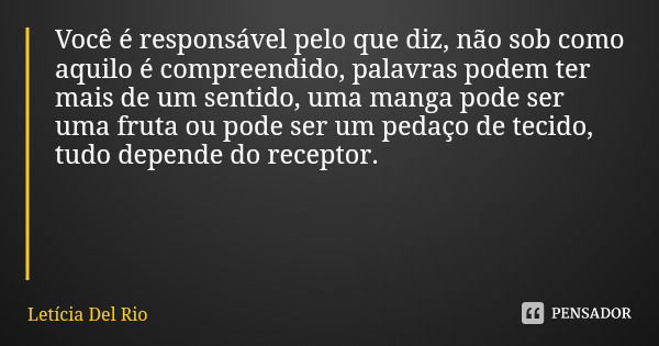 Você é responsável pelo que diz, não sob como aquilo é compreendido, palavras podem ter mais de um sentido, uma manga pode ser uma fruta ou pode ser um pedaço d... Frase de Letícia Del Rio.