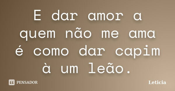 E dar amor a quem não me ama é como dar capim à um leão.... Frase de Leticia..