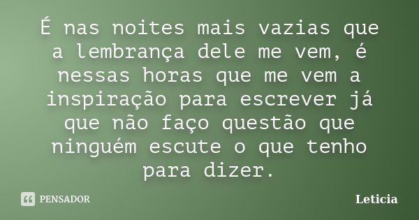 É nas noites mais vazias que a lembrança dele me vem, é nessas horas que me vem a inspiração para escrever já que não faço questão que ninguém escute o que tenh... Frase de Leticia..