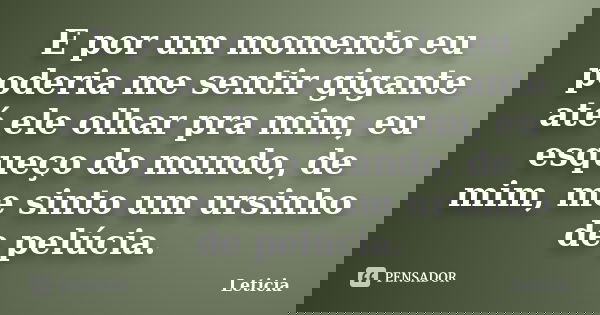 E por um momento eu poderia me sentir gigante até ele olhar pra mim, eu esqueço do mundo, de mim, me sinto um ursinho de pelúcia.... Frase de Leticia..