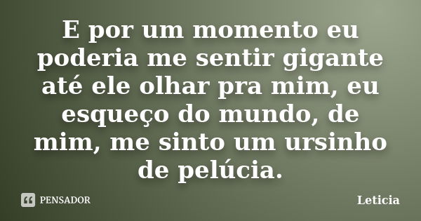 E por um momento eu poderia me sentir gigante até ele olhar pra mim, eu esqueço do mundo, de mim, me sinto um ursinho de pelúcia.... Frase de Leticia..