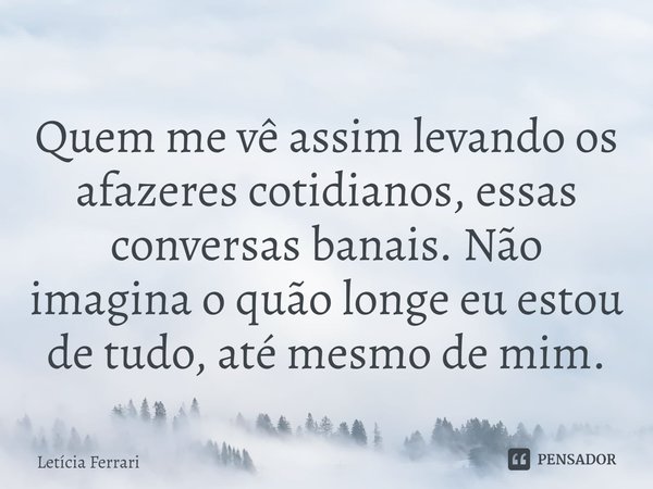 ⁠Quem me vê assim levando os afazeres cotidianos, essas conversas banais. Não imagina o quão longe eu estou de tudo, até mesmo de mim.... Frase de Letícia Ferrari.