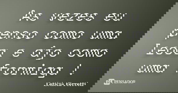 As vezes eu penso como uma leoa e ajo como uma formiga !... Frase de Leticia Ferretti.