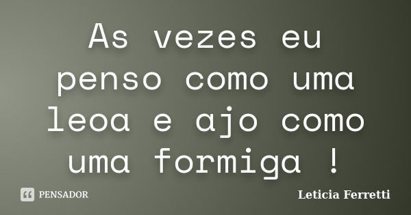 As vezes eu penso como uma leoa e ajo como uma formiga !... Frase de Leticia Ferretti.