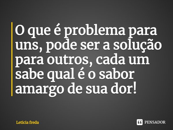 ⁠O que é problema para uns, pode ser a solução para outros, cada um sabe qual é o sabor amargo de sua dor!... Frase de Leticia Freda.