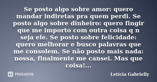 Se posto algo sobre amor: quero mandar indiretas pra quem perdi. Se posto algo sobre dinheiro: quero fingir que me importo com outra coisa q n seja ele. Se post... Frase de Letícia Gabrielly.