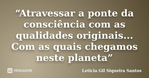 “Atravessar a ponte da consciência com as qualidades originais... Com as quais chegamos neste planeta”... Frase de Letícia Gil Siqueira santos.