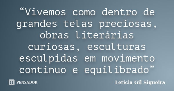 “Vivemos como dentro de grandes telas preciosas, obras literárias curiosas, esculturas esculpidas em movimento continuo e equilibrado”... Frase de Leticia Gil Siqueira.