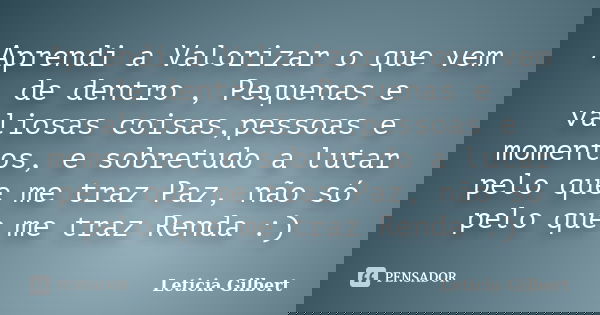 Aprendi a Valorizar o que vem de dentro , Pequenas e valiosas coisas,pessoas e momentos, e sobretudo a lutar pelo que me traz Paz, não só pelo que me traz Renda... Frase de Leticia Gilbert.