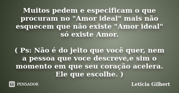 Muitos pedem e especificam o que procuram no "Amor ideal" mais não esquecem que não existe "Amor ideal" só existe Amor. ( Ps: Não é do jeito... Frase de Leticia Gilbert.