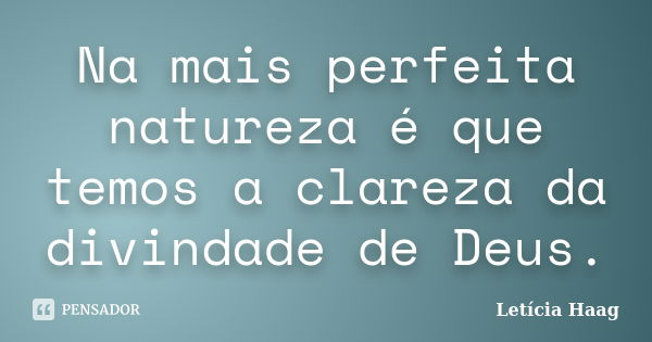 Na mais perfeita natureza é que temos a clareza da divindade de Deus.... Frase de Letícia Haag.