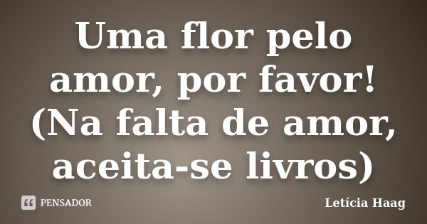 Uma flor pelo amor, por favor! (Na falta de amor, aceita-se livros)... Frase de Letícia Haag.