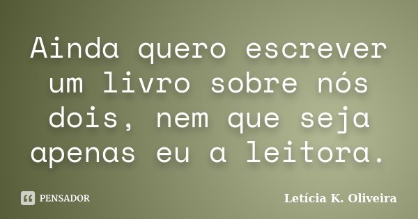 Ainda quero escrever um livro sobre nós dois, nem que seja apenas eu a leitora.... Frase de Letícia K. Oliveira.