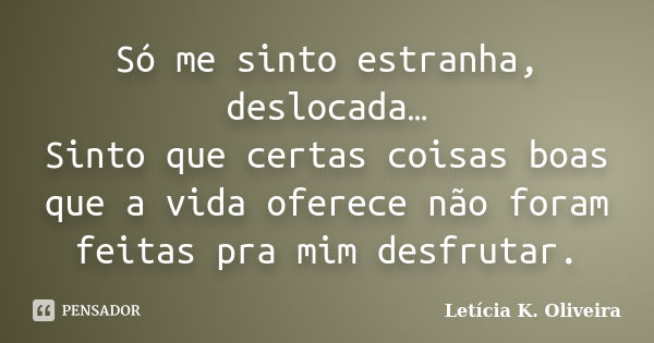 Só me sinto estranha, deslocada… Sinto que certas coisas boas que a vida oferece não foram feitas pra mim desfrutar.... Frase de Letícia K. Oliveira.