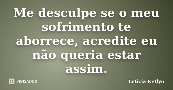 Me desculpe se o meu sofrimento te aborrece, acredite eu não queria estar assim.... Frase de Leticia Ketlyn.