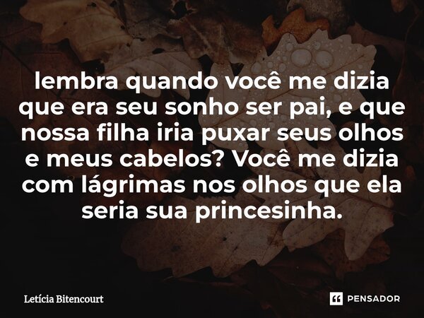 lembra quando você me dizia que era seu sonho ser pai, e que nossa filha iria puxar seus olhos e meus cabelos? Você me dizia com lágrimas nos olhos que ela seri... Frase de Leticia.