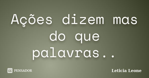 Ações dizem mas do que palavras..... Frase de Leticia Leone.