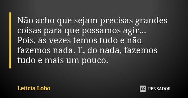 Não acho que sejam precisas grandes coisas para que possamos agir... Pois, às vezes temos tudo e não fazemos nada. E, do nada, fazemos tudo e mais um pouco.... Frase de Letícia Lobo.