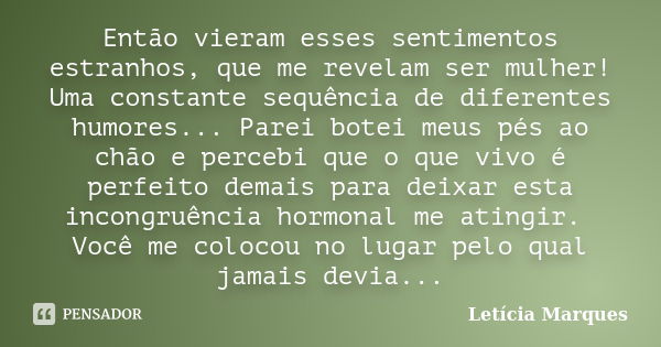 Então vieram esses sentimentos estranhos, que me revelam ser mulher! Uma constante sequência de diferentes humores... Parei botei meus pés ao chão e percebi que... Frase de Leticia Marques.