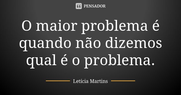 O maior problema é quando não dizemos qual é o problema.... Frase de Letícia Martins.