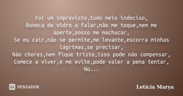 Foi um imprevisto,tudo meio indeciso, Boneca de vidro a falar,não me toque,nem me aperte,posso me machucar, Se eu cair,não se permite,me levante,escorra minhas ... Frase de Letícia Marya.