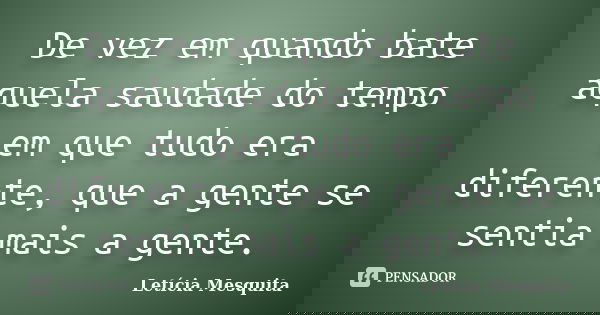 De vez em quando bate aquela saudade do tempo em que tudo era diferente, que a gente se sentia mais a gente.... Frase de Letícia Mesquita.
