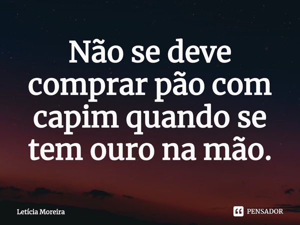 Não se deve comprar pão com capim quando se tem ouro na mão.... Frase de Letícia Moreira.