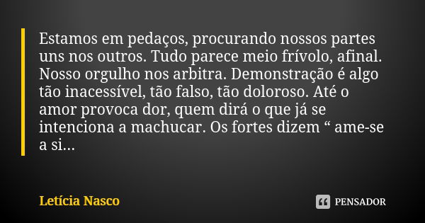 Estamos em pedaços, procurando nossos partes uns nos outros. Tudo parece meio frívolo, afinal. Nosso orgulho nos arbitra. Demonstração é algo tão inacessível, t... Frase de Letícia Nasco.