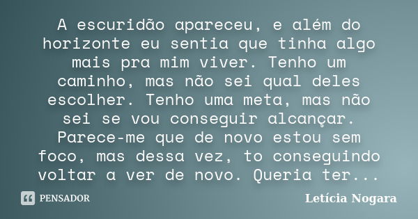 A escuridão apareceu, e além do horizonte eu sentia que tinha algo mais pra mim viver. Tenho um caminho, mas não sei qual deles escolher. Tenho uma meta, mas nã... Frase de Letícia Nogara.