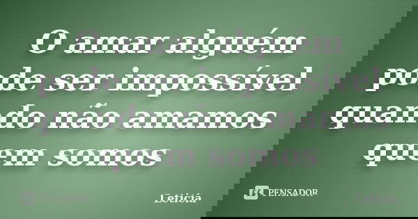 O amar alguém pode ser impossível quando não amamos quem somos... Frase de Letícia.