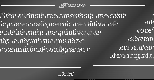 O teu silêncio me amortecia, me dizia até o que eu não queria, me falava de você e até de mim, me ajudava a te desvendar, a despir tua mudez e encontrar o camin... Frase de Letícia.