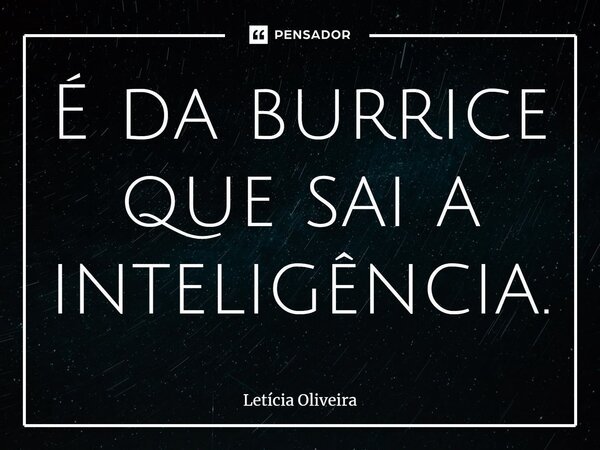 ⁠É da burrice que sai a inteligência.... Frase de Leticia Oliveira.