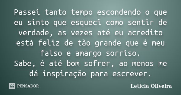 Passei tanto tempo escondendo o que eu sinto que esqueci como sentir de verdade, as vezes até eu acredito está feliz de tão grande que é meu falso e amargo sorr... Frase de Leticia Oliveira.