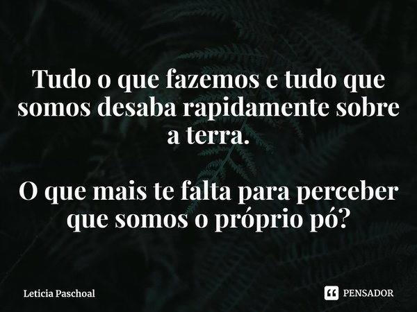 ⁠Tudo o que fazemos e tudo que somos desaba rapidamente sobre a terra. O que mais te falta para perceber que somos o próprio pó?... Frase de Leticia Paschoal.
