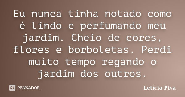 Eu nunca tinha notado como é lindo e perfumando meu jardim. Cheio de cores, flores e borboletas. Perdi muito tempo regando o jardim dos outros.... Frase de Letícia Piva.