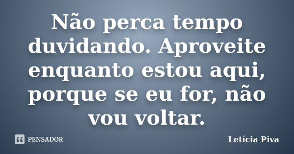 Não perca tempo duvidando. Aproveite enquanto estou aqui, porque se eu for, não vou voltar.... Frase de Letícia Piva.