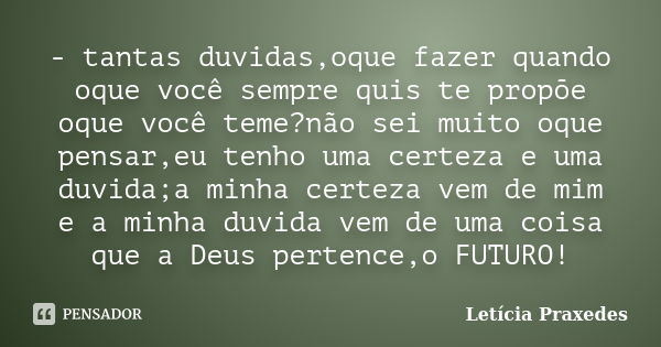 - tantas duvidas,oque fazer quando oque você sempre quis te propõe oque você teme?não sei muito oque pensar,eu tenho uma certeza e uma duvida;a minha certeza ve... Frase de Letícia Praxedes.