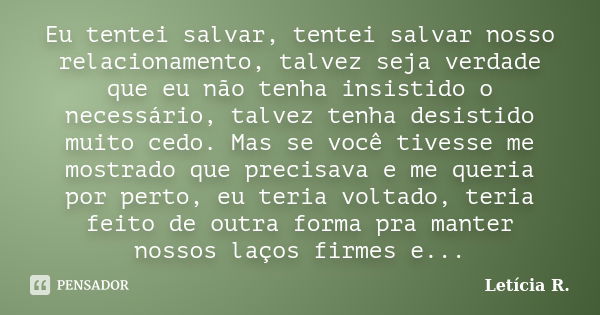 Eu tentei salvar, tentei salvar nosso relacionamento, talvez seja verdade que eu não tenha insistido o necessário, talvez tenha desistido muito cedo. Mas se voc... Frase de Letícia R..