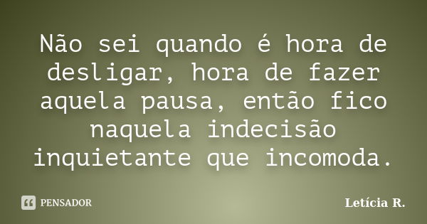 Não sei quando é hora de desligar, hora de fazer aquela pausa, então fico naquela indecisão inquietante que incomoda.... Frase de Letícia R..