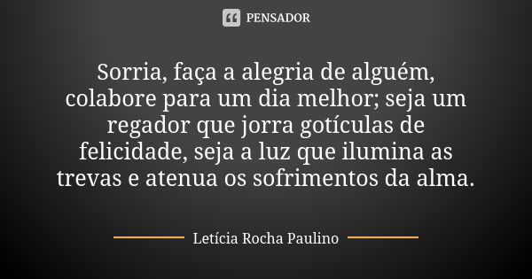 Sorria, faça a alegria de alguém, colabore para um dia melhor; seja um regador que jorra gotículas de felicidade, seja a luz que ilumina as trevas e atenua os s... Frase de Letícia Rocha Paulino.