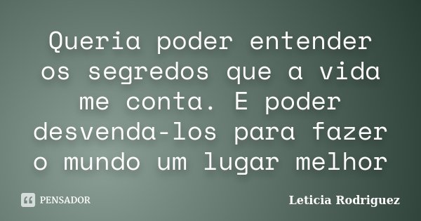 Queria poder entender os segredos que a vida me conta. E poder desvenda-los para fazer o mundo um lugar melhor... Frase de Leticia Rodriguez.