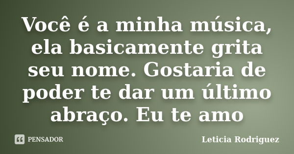 Você é a minha música, ela basicamente grita seu nome. Gostaria de poder te dar um último abraço. Eu te amo... Frase de Leticia Rodriguez.